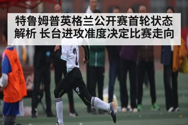 特鲁姆普英格兰公开赛首轮状态解析 长台进攻准度决定比赛走向